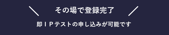 その場で登録完了、即IPテストの申し込みが可能です